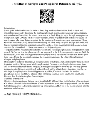 The Effect of Nitrogen and Phosphorus Deficiency on Rye...
Introduction
Plants grow and reproduce and in order to do so they need certain resources. Both external and
internal resources partly determine the plants development. Common resources are water, space and
nutrient obtained from either the plant s environment or food. They get sugar through photosynthesis
using water, light, CO2 and other necessary nutrients. Plants require nutrients to build molecules so
reactions can take place that are required for the plant growth, maintenance and reproduction (Rush,
Gladilina and Condy 2014). These nutrients usually are taken up by the plant through their roots and
leaves. Nitrogen is the most important nutrient to plants, as it is a macronutrient and needed in large
amounts for plants (Rush, ... Show more content on Helpwriting.net ...
The purpose of this research is to find out how nutrients, such as phosphorus and nitrogen affect plant
growth. To find out how the plants are affected by growth in the different nutrient treatments. With the
results found, what does this suggest about how people should fertilize the soil in which people grow
food crops. Using the species of grass rye, the research investigates the effect of the absence of
nitrogen and phosphorus.
By using three different treatments, a full complement of nutrient, a full complement without the most
important nutrient, Nitrogen and a full complement of Phosphorus, the length of the root and shoot
and the biomass are observed and analyzed. If nitrogen was deprived from the rye seedlings growth
process then the biomass, shoot length and root length will be affected more than depriving the rye
seedlings from phosphorus. The null hypothesis would be, if rye was deprived the nutrient
phosphorus, then it would have a larger effect on the rye seedlings shoot length, root length, and
biomass than depriving the plant from nitrogen.
Materials and Methods
Obtain a planting container. Cut one paper towel in half, fold and place on the bottom of the container.
Cut a layer of cotton to fit at the bottom of the container and place it on the paper towel. Use the other
half of the paper towel, fold and place it on top of the cotton. Add 30 ml of the media solution into the
container and allow the
... Get more on HelpWriting.net ...
 