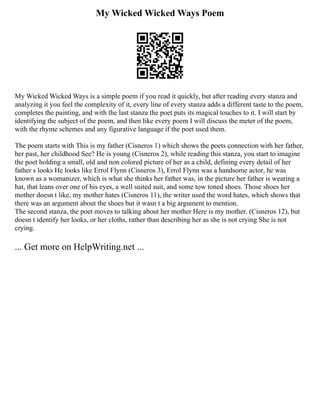 My Wicked Wicked Ways Poem
My Wicked Wicked Ways is a simple poem if you read it quickly, but after reading every stanza and
analyzing it you feel the complexity of it, every line of every stanza adds a different taste to the poem,
completes the painting, and with the last stanza the poet puts its magical touches to it. I will start by
identifying the subject of the poem, and then like every poem I will discuss the meter of the poem,
with the rhyme schemes and any figurative language if the poet used them.
The poem starts with This is my father (Cisneros 1) which shows the poets connection with her father,
her past, her childhood See? He is young (Cisneros 2), while reading this stanza, you start to imagine
the poet holding a small, old and non colored picture of her as a child, defining every detail of her
father s looks He looks like Errol Flynn (Cisneros 3), Errol Flynn was a handsome actor, he was
known as a womanizer, which is what she thinks her father was, in the picture her father is wearing a
hat, that leans over one of his eyes, a well suited suit, and some tow toned shoes. Those shoes her
mother doesn t like, my mother hates (Cisneros 11), the writer used the word hates, which shows that
there was an argument about the shoes but it wasn t a big argument to mention.
The second stanza, the poet moves to talking about her mother Here is my mother. (Cisneros 12), but
doesn t identify her looks, or her cloths, rather than describing her as she is not crying She is not
crying.
... Get more on HelpWriting.net ...
 