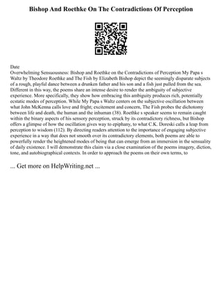 Bishop And Roethke On The Contradictions Of Perception
Date
Overwhelming Sensuousness: Bishop and Roethke on the Contradictions of Perception My Papa s
Waltz by Theodore Roethke and The Fish by Elizabeth Bishop depict the seemingly disparate subjects
of a rough, playful dance between a drunken father and his son and a fish just pulled from the sea.
Different in this way, the poems share an intense desire to render the ambiguity of subjective
experience. More specifically, they show how embracing this ambiguity produces rich, potentially
ecstatic modes of perception. While My Papa s Waltz centers on the subjective oscillation between
what John McKenna calls love and fright; excitement and concern, The Fish probes the dichotomy
between life and death, the human and the inhuman (38). Roethke s speaker seems to remain caught
within the binary aspects of his sensory perception, struck by its contradictory richness, but Bishop
offers a glimpse of how the oscillation gives way to epiphany, to what C.K. Doreski calls a leap from
perception to wisdom (112). By directing readers attention to the importance of engaging subjective
experience in a way that does not smooth over its contradictory elements, both poems are able to
powerfully render the heightened modes of being that can emerge from an immersion in the sensuality
of daily existence. I will demonstrate this claim via a close examination of the poems imagery, diction,
tone, and autobiographical contexts. In order to approach the poems on their own terms, to
... Get more on HelpWriting.net ...
 