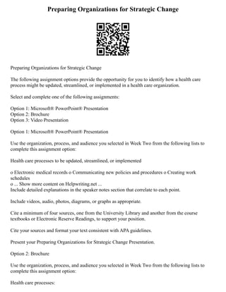 Preparing Organizations for Strategic Change
Preparing Organizations for Strategic Change
The following assignment options provide the opportunity for you to identify how a health care
process might be updated, streamlined, or implemented in a health care organization.
Select and complete one of the following assignments:
Option 1: Microsoft® PowerPoint® Presentation
Option 2: Brochure
Option 3: Video Presentation
Option 1: Microsoft® PowerPoint® Presentation
Use the organization, process, and audience you selected in Week Two from the following lists to
complete this assignment option:
Health care processes to be updated, streamlined, or implemented
o Electronic medical records o Communicating new policies and procedures o Creating work
schedules
o ... Show more content on Helpwriting.net ...
Include detailed explanations in the speaker notes section that correlate to each point.
Include videos, audio, photos, diagrams, or graphs as appropriate.
Cite a minimum of four sources, one from the University Library and another from the course
textbooks or Electronic Reserve Readings, to support your position.
Cite your sources and format your text consistent with APA guidelines.
Present your Preparing Organizations for Strategic Change Presentation.
Option 2: Brochure
Use the organization, process, and audience you selected in Week Two from the following lists to
complete this assignment option:
Health care processes:
 