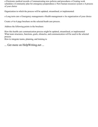 o Electronic medical records o Communicating new policies and procedures o Creating work
schedules o Community plan for emergency preparedness o New human resources system o A process
of your choice
Organization in which the process will be updated, streamlined, or implemented:
o Long term care o Emergency management o Health management o An organization of your choice
Create a 4 to 6 page brochure on the selected heath care process.
Address the following points in the brochure:
How this health care communication process might be updated, streamlined, or implemented
What team structures, functions, goals, obstacles, and communication will be used in the selected
process
How to integrate teams, planning, and training to
... Get more on HelpWriting.net ...
 