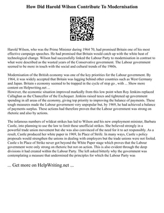 How Did Harold Wilson Contribute To Modernisation
Harold Wilson, who was the Prime Minister during 1964 70, had promised Britain one of his most
effective campaign speeches. He had promised that Britain would catch up with the white heat of
technological change. Wilson had successfully linked the Labour Party to modernisation in contrast to
what were described as the wasted years of the Conservative government. The Labour government
seemed to be more in touch with the social and cultural trends of the 1960s.
Modernisation of the British economy was one of the key priorities for the Labour government. By
1964, it was widely accepted that Britain was lagging behind other countries such as West Germany
and Japan. Britain s economy seemed to be trapped in the cycle of stop go , with ... Show more
content on Helpwriting.net ...
However, the economic situation improved markedly from this low point when Roy Jenkins replaced
Callaghan as the Chancellor of the Exchequer. Jenkins raised taxes and tightened up government
spending in all areas of the economy, giving top priority to improving the balance of payments. These
tough measures made the Labour government very unpopular but, by 1969, he had achieved a balance
of payments surplus. These actions had therefore proven that the Labour government was strong on
rhetoric and also by actions.
The infamous numbers of wildcat strikes has led to Wilson and his new employment minister, Barbara
Castle, into planning to use the law to limit these unofficial strikes. She believed strongly in a
powerful trade union movement but she was also convinced of the need for it to act responsibly. As a
result, Castle produced her white paper in 1969, In Place of Strife. In many ways, Castle s policy
proposals would strengthen the unions in dealing with employers but the trade unions were not fooled.
Castle s In Place of Strike never got beyond the White Paper stage which proves that the Labour
government were only strong on rhetoric but not on action. This is also evident through the deep
divisions it had created within the Labour Party. The left asked bitterly why the government was
contemplating a measure that undermined the principles for which the Labour Party was
... Get more on HelpWriting.net ...
 
