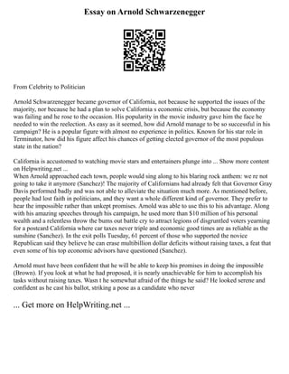 Essay on Arnold Schwarzenegger
From Celebrity to Politician
Arnold Schwarzenegger became governor of California, not because he supported the issues of the
majority, nor because he had a plan to solve California s economic crisis, but because the economy
was failing and he rose to the occasion. His popularity in the movie industry gave him the face he
needed to win the reelection. As easy as it seemed, how did Arnold manage to be so successful in his
campaign? He is a popular figure with almost no experience in politics. Known for his star role in
Terminator, how did his figure affect his chances of getting elected governor of the most populous
state in the nation?
California is accustomed to watching movie stars and entertainers plunge into ... Show more content
on Helpwriting.net ...
When Arnold approached each town, people would sing along to his blaring rock anthem: we re not
going to take it anymore (Sanchez)! The majority of Californians had already felt that Governor Gray
Davis performed badly and was not able to alleviate the situation much more. As mentioned before,
people had lost faith in politicians, and they want a whole different kind of governor. They prefer to
hear the impossible rather than unkept promises. Arnold was able to use this to his advantage. Along
with his amazing speeches through his campaign, he used more than $10 million of his personal
wealth and a relentless throw the bums out battle cry to attract legions of disgruntled voters yearning
for a postcard California where car taxes never triple and economic good times are as reliable as the
sunshine (Sanchez). In the exit polls Tuesday, 61 percent of those who supported the novice
Republican said they believe he can erase multibillion dollar deficits without raising taxes, a feat that
even some of his top economic advisors have questioned (Sanchez).
Arnold must have been confident that he will be able to keep his promises in doing the impossible
(Brown). If you look at what he had proposed, it is nearly unachievable for him to accomplish his
tasks without raising taxes. Wasn t he somewhat afraid of the things he said? He looked serene and
confident as he cast his ballot, striking a pose as a candidate who never
... Get more on HelpWriting.net ...
 