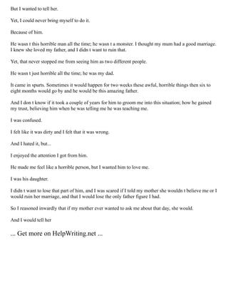 But I wanted to tell her.
Yet, I could never bring myself to do it.
Because of him.
He wasn t this horrible man all the time; he wasn t a monster. I thought my mum had a good marriage.
I knew she loved my father, and I didn t want to ruin that.
Yet, that never stopped me from seeing him as two different people.
He wasn t just horrible all the time; he was my dad.
It came in spurts. Sometimes it would happen for two weeks these awful, horrible things then six to
eight months would go by and he would be this amazing father.
And I don t know if it took a couple of years for him to groom me into this situation; how he gained
my trust, believing him when he was telling me he was teaching me.
I was confused.
I felt like it was dirty and I felt that it was wrong.
And I hated it, but...
I enjoyed the attention I got from him.
He made me feel like a horrible person, but I wanted him to love me.
I was his daughter.
I didn t want to lose that part of him, and I was scared if I told my mother she wouldn t believe me or I
would ruin her marriage, and that I would lose the only father figure I had.
So I reasoned inwardly that if my mother ever wanted to ask me about that day, she would.
And I would tell her
... Get more on HelpWriting.net ...
 