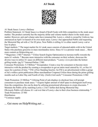 A1 Steak
A1 Steak Sauce: Lawry s Defense
Problem Statement: A1 Steak Sauce is a brand of Kraft Foods with little competition in the steak sauce
market. The product currently has the majority dollar and volume market shares in the steak sauce
market. However, unit and volume sales have remained flat. Lawry s, which is owned by Unilever, has
announced an April 1st launch of its own steak sauce. Lawry s has approached Publix and requesting
the Memorial Day ad with a 2 for $5 price. Now Publix is telling A1 to either match Lawry s ad or
lose its place.
Target markets: * The target market for A1 steak sauce consists of educated adults with in the United
States who purchase groceries in mass merchandise stores. Since A1 is a premier steak sauce ... Show
more content on Helpwriting.net ...
* Magazines: 2 Mil * Internet: * Utilize Search Engine Optimization to increase traffic towards the
main A1 website. * Become more interactive with the consumer on their website; showcase the
diverse ways to utilize A1 sauce on different meat products. * Lawry s Live provides the hottest
grilling trends. (pg.5) * Internet/Online: 2 Mil
Consumer Promotions: 5.5 Million * Sweepstakes: Create a way for consumers to become more
interactive with the product by creating a sweepstakes to get an entire meal catered by A1, or free A1
sauce for a portion of time. * FSI s (Free Standing Inserts): An FSI is an advertisement within a group
of Ad s within a print publication (Mass merchandiser Coupons) Utilize these during the prime grilling
months such as Labor Day and Fourth of July. (2mil) (1mil each) * Consumer Promotions: 6 Mil
Trade Promotion: 23 Million * Utilizing Point of sale displays in checkout lines will prompt
consumers to purchase steak sauce. * Acquire higher amount of shelf space to distinguish itself away
from the competition, this can be done by utilizing promotional allowances to create discounts. *
Maintain the Publix ad by matching Lawry s 2 for 5 dollar deal during Memorial Day.
Obviously Publix will choose A1 s ad over that of Lawry s due to their close business relationship. *
Trade Promotions: 23 Mil
Distribution:
* Continue supply
... Get more on HelpWriting.net ...
 