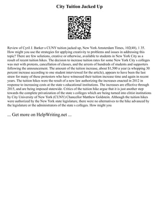 City Tuition Jacked Up
Review of Cyril J. Barker s CUNY tuition jacked up, New York Amsterdam Times, 102(48), 1 35.
How might you use the strategies for applying creativity to problems and issues in addressing this
topic? There are few solutions, creative or otherwise, available to students in New York City as a
result of recent tuition hikes. The decision to increase tuition rates for some New York City s colleges
was met with protests, cancellation of classes, and the arrests of hundreds of students and supporters
following the announcement. The amount of the tuition increase, about $1,500 a year (a whopping 30
percent increase according to one student interviewed for the article), appears to have been the last
straw for many of these protestors who have witnessed their tuition increase time and again in recent
years. The tuition hikes were the result of a new law authorizing the increases enacted in 2012 in
response to increasing costs at the state s educational institutions. The increases are effective through
2015, and are being imposed statewide. Critics of the tuition hike argue that it is just another step
towards the complete privatization of the state s colleges which are being turned into elitist institutions
by City University of New York (CUNY) Chancellor Matthew Goldstein. Although the tuition hikes
were authorized by the New York state legislature, there were no alternatives to the hike advanced by
the legislature or the administrators of the state s colleges. How might you
... Get more on HelpWriting.net ...
 