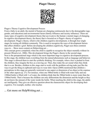 Piaget Theory
Piaget s Theory Cognitive Development Process
From a baby to an adult, the mental of human are changing continuously due to the demographic (age,
gender, and education) and environmental factor (family influence and society influence). There are
many types of cognitive development theory that use to prove the human s mental stages of changing.
In cognitive development theory, the theory that is focused on is Piaget s theory of cognitive
development. Piaget s theory, which is the children cognitive development, is through four single
stages for testing all children commonly. This is used to recognize the ways of development factors
that affect children s grief. Before developing the children cognitively, Piaget uses three common
ways to ... Show more content on Helpwriting.net ...
This concept grows completely when the child is capable to recognize the object mentally without its
present (Wood et al., 2006). This development brings the Piaget s theory to the second stage.
Next is the preoperational stage which is the most important stage in cognitive development process.
In this stage, the children learn everything from the natural phenomena such as language and behavior.
This stage is allowed them to start the symbolic thinking. For example, when a box is pushed in front
the children, they imagine the box as a moving car. Then, they make the car sound when they think
that is a car. Besides, children in this stage start to work with the problem solving tasks just like the
ways to get the thing at cupboard and ways to wear shirt. Ojose (2008) mentioned that children s
perceptions in this stage are generally restricted to one aspect or dimension of an object at the expense
of the other aspects (p. 27). For instance, when one 500ml bottle is filled with water fully and one
1500ml bottle is filled with ¼ of water, the children think that the 500ml bottle is more water than the
1500ml bottle. That is because the children can only differentiate the dimension and the height as they
do not know the amount of the water inside the bottle. When teaching the child in this stage, the adults
act intelligently. They give an effective question about the characteristic object for developing their
cognitive. For example, mother, who teaches
... Get more on HelpWriting.net ...
 