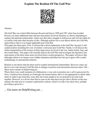 Explain The Realism Of The Gulf War
Abstract
The Gulf War was a brief affair between Kuwait and Iraq in 1990 and 1991 when Iraq invaded
Kuwait, yet many additional state and non state parties involved. Realism is a theory attempting to
explain international relationships, which says that states struggle to hold power and will inevitably be
in conflict with each other because of this. Although realism was a core theory before the Cold War,
many believe that it is no longer applicable post Cold War.
This paper has three parts. First, it will provide a brief explanation of the Gulf War. Second, it will
explain realism including the view of realism s relevance post Cold War. Finally, it will discuss the
realist interpretation of the actions of three large actors involved in the war: Saudi Arabia, Iraq, and
the United States. This paper will critically discuss the Gulf War and investigate the dynamics and
motivations of the three main actors involved from a realist perspective. This paper will prove that
although realism is no longer overt, hidden intentions and behaviors line up to agree with a realist
methodology in international relations.
Realism is one theory that has been used to explain international relationships. However, many say
that it is less relevant post Cold War due to changes in politics and interactions between states. The ...
Show more content on Helpwriting.net ...
Where there were small moments of collaboration, it was only to position one s self to gain power by
force. Countries have learned, as if through rote memorization, that it is not appropriate to attack other
states in order to get what they want; they have been taught to try (or pretend to try) and work
together. However, it is all too clear that as soon as the state does not get what it desires in the easy
manner, the state acts in a manner explained by realism, which is to take it by sheer force, perhaps
providing a guise for a
... Get more on HelpWriting.net ...
 