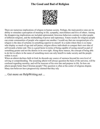 The Good and Bad of Religion
There are numerous implications of religion in human society. Perhaps, the main positive ones are its
ability to stimulate a perception of meaning in life, sympathy, mercifulness and love of others. Among
the disapproving implications are included opinionated, ferocious behaviors contrary to other people
of different religions, and the mishandling of power and supremacy. Future results for religious people
can create communities of people who support one another. I would say that one recognized pro of a
religion is the idea of certainty in something superior to oneself. In a realm where there is so many
who display so much of ego and self praise, religion allows individuals to conquer their own idea of
self towards a better end. This is a good factor in terms of being capable of seeing oneself as part of
something greater and not the demise in its own right. Along these stances, the concept of being able
to do fair to others in the name of something more can only benefit to make society and the people
within it excel.
When an atheist declines faith in God, he discards any source of sureness beyond his own level of
solving or comprehending. The assuming atheist will always question the basis of the universe, will be
confused regarding morality, and will be insecure of his own fate and purpose in life. So how are
atheist people better than Christian people? This question is often at the center of religious dispute.
Many non believers have progressively claimed that they rely
... Get more on HelpWriting.net ...
 