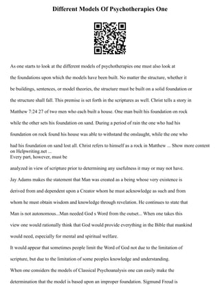 Different Models Of Psychotherapies One
As one starts to look at the different models of psychotherapies one must also look at
the foundations upon which the models have been built. No matter the structure, whether it
be buildings, sentences, or model theories, the structure must be built on a solid foundation or
the structure shall fall. This premise is set forth in the scriptures as well. Christ tells a story in
Matthew 7:24 27 of two men who each built a house. One man built his foundation on rock
while the other sets his foundation on sand. During a period of rain the one who had his
foundation on rock found his house was able to withstand the onslaught, while the one who
had his foundation on sand lost all. Christ refers to himself as a rock in Matthew ... Show more content
on Helpwriting.net ...
Every part, however, must be
analyzed in view of scripture prior to determining any usefulness it may or may not have.
Jay Adams makes the statement that Man was created as a being whose very existence is
derived from and dependent upon a Creator whom he must acknowledge as such and from
whom he must obtain wisdom and knowledge through revelation. He continues to state that
Man is not autonomous...Man needed God s Word from the outset... When one takes this
view one would rationally think that God would provide everything in the Bible that mankind
would need, especially for mental and spiritual welfare.
It would appear that sometimes people limit the Word of God not due to the limitation of
scripture, but due to the limitation of some peoples knowledge and understanding.
When one considers the models of Classical Psychoanalysis one can easily make the
determination that the model is based upon an improper foundation. Sigmund Freud is
 