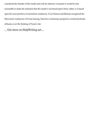 considered the founder of this model and with his atheistic viewpoint it would be only
reasonable to make the statement that this model is not based upon Christ, rather, it is based
upon the most primitive of animalistic tendencies. Even Stanton and Butman recognized the
Darwinistic tendencies of Freud stateing, Darwins evolutionary perspective exerted profound
influence over the thinking of Freud s late
... Get more on HelpWriting.net ...
 