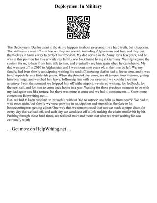 Deployment In Military
The Deployment Deployment in the Army happens to about everyone. It s a hard truth, but it happens.
The soldiers are sent off to wherever they are needed, including Afghanistan and Iraq, and they put
themselves in harm s way to protect our freedom. My dad served in the Army for a few years, and he
was in this position for a year while my family was back home living in Germany. Waiting became the
custom for us; to hear from him, talk to him, and eventually see him again when he came home. My
dad was sent off in 2010 to Afghanistan and I was about nine years old at the time he left. We, my
family, had been slowly anticipating waiting his send off knowing that he had to leave soon, and it was
hard, especially as a little 4th grader. When the dreaded day came, we all jumped into his arms, giving
him bear hugs, and watched him leave, following him with our eyes until we couldn t see him
anymore. From the moment we dropped him off at the airport, we started waiting; for feedback, for
the next call, and for him to come back home in a year. Waiting for those precious moments to be with
my dad again was like torture, but there was more to come and we had to continue on. ... Show more
content on Helpwriting.net ...
But, we had to keep pushing on through it without Dad to support and help us from nearby. We had to
wait once again, but slowly we were growing in anticipation and strength as the date to his
homecoming was getting closer. One way that we demonstrated that was we made a paper chain for
every day that we had left, and each day we would cut off a link making the chain smaller bit by bit.
Pushing through these hard times, we realized more and more that what we were waiting for was
extremely worth
... Get more on HelpWriting.net ...
 