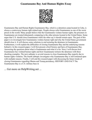 Guantanamo Bay And Human Rights Essay
Guantanamo Bay and Human Rights Guantanamo Bay, which is a detention camp located in Cuba, is
always a controversy human right related topic. People always refer Guantanamo as one of the worst
prison in the world. Many people believe that the Guantanamo violates human rights; the prisoners in
Guantanamo are treated inhumanely comparing to the other prisons located in the United States. Some
argue that U.S. should close Guantanamo while the other say it should remain open. The goal of this
paper is to investigate how Guantanamo violates human right and why the United States government
should close it. It will discuss some solutions to end torturing the detainees in Guantanamo.
Furthermore, it will explain the difficulties of closing Guantanamo Bay and the underlying reasons
behind it. In this research paper, I will first present a brief history and facts of Guantanamo Bay.
Answering the questions about what is Guantanamo and what it is for. Next, I will discuss how
Guantanamo has violated human rights and how Guantanamo tortures the detainees with three
shocking examples. The next subtopic is several reasons to close Guantanamo Bay majorly due to
human rights violation. The fourth subtopic investigates why Guantanamo Bay is still remained open
with multiple reasons. Finally, I will end this research paper with discussing the future trends of
closing Guantanamo regarding Obama and Trump presidency. HISTORY AND FACT The
Guantanamo Bay is a U.S. military base in
... Get more on HelpWriting.net ...
 
