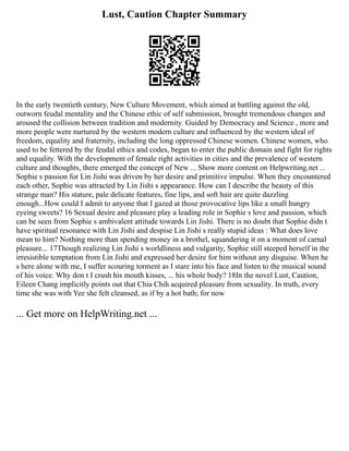 Lust, Caution Chapter Summary
In the early twentieth century, New Culture Movement, which aimed at battling against the old,
outworn feudal mentality and the Chinese ethic of self submission, brought tremendous changes and
aroused the collision between tradition and modernity. Guided by Democracy and Science , more and
more people were nurtured by the western modern culture and influenced by the western ideal of
freedom, equality and fraternity, including the long oppressed Chinese women. Chinese women, who
used to be fettered by the feudal ethics and codes, began to enter the public domain and fight for rights
and equality. With the development of female right activities in cities and the prevalence of western
culture and thoughts, there emerged the concept of New ... Show more content on Helpwriting.net ...
Sophie s passion for Lin Jishi was driven by her desire and primitive impulse. When they encountered
each other, Sophie was attracted by Lin Jishi s appearance. How can I describe the beauty of this
strange man? His stature, pale delicate features, fine lips, and soft hair are quite dazzling
enough...How could I admit to anyone that I gazed at those provocative lips like a small hungry
eyeing sweets? 16 Sexual desire and pleasure play a leading role in Sophie s love and passion, which
can be seen from Sophie s ambivalent attitude towards Lin Jishi. There is no doubt that Sophie didn t
have spiritual resonance with Lin Jishi and despise Lin Jishi s really stupid ideas : What does love
mean to him? Nothing more than spending money in a brothel, squandering it on a moment of carnal
pleasure... 17Though realizing Lin Jishi s worldliness and vulgarity, Sophie still steeped herself in the
irresistible temptation from Lin Jishi and expressed her desire for him without any disguise. When he
s here alone with me, I suffer scouring torment as I stare into his face and listen to the musical sound
of his voice. Why don t I crush his mouth kisses, ... his whole body? 18In the novel Lust, Caution,
Eileen Chang implicitly points out that Chia Chih acquired pleasure from sexuality. In truth, every
time she was with Yee she felt cleansed, as if by a hot bath; for now
... Get more on HelpWriting.net ...
 