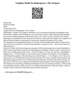 Virgilian Motifs In Shakespeare s The Tempest
Zhenni Zhu
Professor Stieber
HSS 1
23 December 2014
Virgilian Motifs in Shakespeare s The Tempest
Shakespeare s comedy, The Tempest, introduces a love story between Miranda, the daughter of the
former duke of Milan, and Ferdinand, the son of the king of Naples. While Miranda and Ferdinand s
love story resembles the pattern of Dido and Aeneas s love story in Virgil s epic poem The Aeneid,
Shakespeare s modification of the old material in the new context alters the tragedy into a happily ever
after, giving the readers an opportunity to reassess the characters through the new context.
The Tempest sets its background location on an island, where Miranda and her father Prospero have
lived for twelve years prior to when the story takes place. Prospero uses to ... Show more content on
Helpwriting.net ...
In their first sight, both male protagonists recognize both female protagonists as beautiful goddesses.
When Aeneas meets Dido, he praises that [her] features [are] hardly a mortal s looks / and the tone of
[her] voice is hardly human either (Aen. 1. 395 403; Fagles, p. 58). He says that she is undoubtably a
goddess (Aen. 1. 395 403; Fagles, p. 58). Similar scene is found in The Tempest, where Ferdinand
calls Miranda the goddess / On whom these airs attend (Tempest 1. 2. 422; Orgel, p. 124). These two
scenes form a set of parallel between the old story and the new context, and they clearly indicate that
both male protagonists fall in love with both female protagonists when they first meet each other. In
both stories, the storm causes shipwreck and leads the male protagonist to the female protagonist. In
The Tempest, the storm brings Ferdinand to Miranda who lives on an island; similarly, in The Aeneid,
the storm brings Aeneas to Dido who lives in Carthage. Both Ferdinand s ship and Aeneas s ship are
sailing to Italy, yet the storms lead them astray from their destined
... Get more on HelpWriting.net ...
 