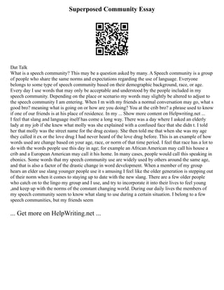 Superposed Community Essay
Dat Talk
What is a speech community? This may be a question asked by many. A Speech community is a group
of people who share the same norms and expectations regarding the use of language. Everyone
belongs to some type of speech community based on their demographic background, race, or age.
Every day I use words that may only be acceptable and understood by the people included in my
speech community. Depending on the place or scenario my words may slightly be altered to adjust to
the speech community I am entering. When I m with my friends a normal conversation may go, what s
good bro? meaning what is going on or how are you doing? You at the crib bro? a phrase used to know
if one of our friends is at his place of residence. In my ... Show more content on Helpwriting.net ...
I feel that slang and language itself has come a long way. There was a day where I asked an elderly
lady at my job if she knew what molly was she explained with a confused face that she didn t. I told
her that molly was the street name for the drug ecstasy. She then told me that when she was my age
they called it ex or the love drug I had never heard of the love drug before. This is an example of how
words used are change based on your age, race, or norm of that time period. I feel that race has a lot to
do with the words people use this day in age; for example an African American may call his house a
crib and a European American may call it his home. In many cases, people would call this speaking in
ebonics. Some words that my speech community use are widely used by others around the same age,
and that is also a factor of the drastic change in word development. When a member of my group
hears an elder use slang younger people use it s amusing I feel like the older generation is stepping out
of their norm when it comes to staying up to date with the new slang. There are a few older people
who catch on to the lingo my group and I use, and try to incorporate it into their lives to feel young
,and keep up with the norms of the constant changing world. During our daily lives the members of
my speech community seem to know what slang to use during a certain situation. I belong to a few
speech communities, but my friends seem
... Get more on HelpWriting.net ...
 