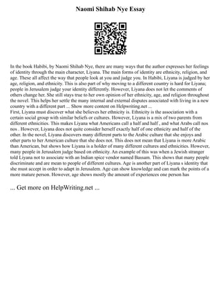 Naomi Shihab Nye Essay
In the book Habibi, by Naomi Shihab Nye, there are many ways that the author expresses her feelings
of identity through the main character, Liyana. The main forms of identity are ethnicity, religion, and
age. These all affect the way that people look at you and judge you. In Habibi, Liyana is judged by her
age, religion, and ethnicity. This is also part of why moving to a different country is hard for Liyana;
people in Jerusalem judge your identity differently. However, Liyana does not let the comments of
others change her. She still stays true to her own opinion of her ethnicity, age, and religion throughout
the novel. This helps her settle the many internal and external disputes associated with living in a new
country with a different part ... Show more content on Helpwriting.net ...
First, Liyana must discover what she believes her ethnicity is. Ethnicity is the association with a
certain social group with similar beliefs or cultures. However, Liyana is a mix of two parents from
different ethnicities. This makes Liyana what Americans call a half and half , and what Arabs call nos
nos . However, Liyana does not quite consider herself exactly half of one ethnicity and half of the
other. In the novel, Liyana discovers many different parts to the Arabic culture that she enjoys and
other parts to her American culture that she does not. This does not mean that Liyana is more Arabic
than American, but shows how Liyana is a holder of many different cultures and ethnicities. However,
many people in Jerusalem judge based on ethnicity. An example of this was when a Jewish stranger
told Liyana not to associate with an Indian spice vendor named Bassam. This shows that many people
discriminate and are mean to people of different cultures. Age is another part of Liyana s identity that
she must accept in order to adapt in Jerusalem. Age can show knowledge and can mark the points of a
more mature person. However, age shows mostly the amount of experiences one person has
... Get more on HelpWriting.net ...
 