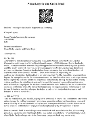 Nodal Logistic and Custo Brasil
Instituto Tecnológico de Estudios Superiores de Monterrey
Campus Laguna
Laura Patricia Sarmiento Covarrubias
A01230630
LIN
International Finance
Case: Nodal Logistic and Custo Brasil
Torreón Coah.
PROBLEM:
After approval from the company s executive board, John Penman knew that Nodal Logistics
Corporation could invest in a $45 million industrial property of 800,000 square feet in Sao Paulo,
Brazil. This represented an important long term opportunity because the company s global position
could be greatly improved. However, the problem appear when Nodal Logistics legal department
received a notification from their Sao Paulo based associate saying that, under Brazilian Law, all
commercial real estate contracts must be ... Show more content on Helpwriting.net ...
And you have to statistics that the effective tax rate would be 24%. The risks of this investment look
beyond the appropriate rate for the investment to make, but Nodal acquires assets in a foreign country
has to adapt to the economic conditions of purchase and especially develop business in that country
without modifying the initial investment and it is much the impact of currency fluctuations where
these actions is no longer good for business, cannot take their assets and retire, but has to evaluate all
assets and sell the real estate. But before that happens and for proper economic performance of real
income derivatives, must be exchanged for dollars in each period, to distribute investment and
benefits, in order to reduce risks.
ALTERNATIVES
Take the currency risk, and buy real, hoping it will appreciate in future. This seemed to be a favorable
option because the real had consistently appreciated against the dollar over the past three years, and
macro volatility is low and economic policy is sound although the fiscal and external solvencies are
now a non issue and the balance of payments is being backed up by strong inflows of dollar.
Forward contract. Lock in an exchange rate with the bank until a certain future date, with currency
projections against the spot rate though. In this case had an option to have Forward contracts, which
allow Nodal fixed exchange rates in the future at no charge, the bank may impose a fee
 