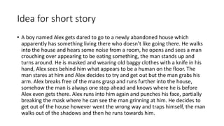 Idea for short story
• A boy named Alex gets dared to go to a newly abandoned house which
apparently has something living there who doesn’t like going there. He walks
into the house and hears some noise from a room, he opens and sees a man
crouching over appearing to be eating something, the man stands up and
turns around. He is masked and wearing old baggy clothes with a knife in his
hand, Alex sees behind him what appears to be a human on the floor. The
man stares at him and Alex decides to try and get out but the man grabs his
arm. Alex breaks free of the mans grasp and runs further into the house,
somehow the man is always one step ahead and knows where he is before
Alex even gets there. Alex runs into him again and punches his face, partially
breaking the mask where he can see the man grinning at him. He decides to
get out of the house however went the wrong way and traps himself, the man
walks out of the shadows and then he runs towards him.
 