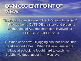OMNICSCIENT POINT OF VIEW This point of view is called “Third Person Omniscient” if the author is OUTSIDE the story and presents the thoughts of ALL the characters involved as an OBJECTIVE OBSERVER. Ex:  When Jane saw Bill jogging past her house, her heart skipped a beat.  When Bill saw Jane in the hallway at school, he fought hard to catch his breath.  No doubt about it – it was love! 