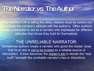The Narrator vs. The Author If the NARRATOR is telling the story, readers must be careful not to confuse the narrator’s attitude with the author’s.  Often authors create a character to act as a narrator who expresses far different attitudes than those they hold for themselves. THE UNRELIABLE NARRATOR: Sometimes authors create a narrator who gives the reader clues that he or she is  not to be trusted  as a reliable source of information.  It then becomes the  reader’s job  to decide the “real truth” beneath the unreliable narrator’s lies or distortions. 