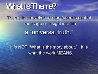 What is Theme? Theme is a novel/short story/poem’s central message or insight into life; a “universal truth.” It is NOT “What is the story about.”  It is what the work  MEANS . 