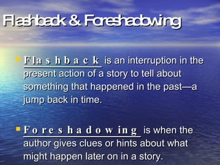 Flashback & Foreshadowing Flashback  is an interruption in the present action of a story to tell about something that happened in the past—a jump back in time. Foreshadowing  is when the author gives clues or hints about what might happen later on in a story. 