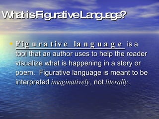 What is Figurative Language? Figurative language   is a tool that an author uses to help the reader visualize what is happening in a story or poem.  Figurative language is meant to be interpreted  imaginatively , not  literally . 