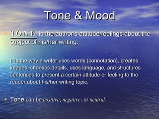 Tone & Mood TONE   is the author’s attitude/feelings about the subject of his/her writing.  It is the way a writer uses words (connotation), creates images, chooses details, uses language, and structures sentences to present a certain attitude or feeling to the reader about his/her writing topic.  Tone  can be  positive ,  negative , or  neutral . 