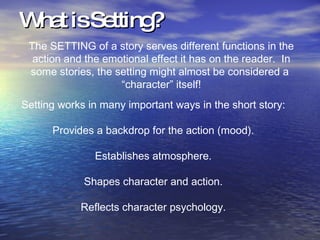 What is Setting? The SETTING of a story serves different functions in the action and the emotional effect it has on the reader.  In some stories, the setting might almost be considered a  “character” itself! Setting works in many important ways in the short story: Provides a backdrop for the action (mood). Establishes atmosphere. Shapes character and action. Reflects character psychology. 