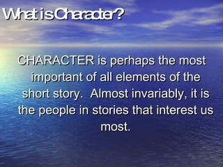 What is Character? CHARACTER is perhaps the most important of all elements of the short story.  Almost invariably, it is the people in stories that interest us most. 