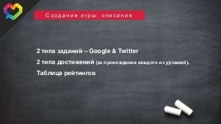 © 2015, SweetRush Inc.
С о з д а н и е и г р ы : о п и с а н и е
2 типа заданий – Google & Twitter
2 типа достижений (за прохождение каждого из уровней).
Таблица рейтингов
 