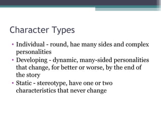 Character Types Individual - round, hae many sides and complex personalities Developing - dynamic, many-sided personalities that change, for better or worse, by the end of the story Static - stereotype, have one or two characteristics that never change 