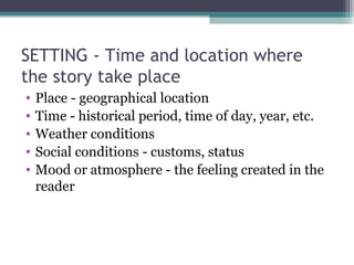 SETTING - Time and location where the story take place Place - geographical location Time - historical period, time of day, year, etc. Weather conditions Social conditions - customs, status Mood or atmosphere - the feeling created in the reader 