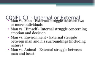 CONFLICT - Internal or External Man vs. Man - External struggle between two or more individuals Man vs. Himself - Internal struggle concerning emotion and decision Man vs. Environment - External struggle between man and his surroundings (including nature) Man vs. Animal - External struggle between man and beast 