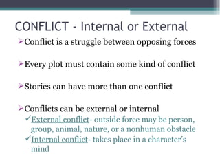 CONFLICT - Internal or External Conflict is a struggle between opposing forces Every plot must contain some kind of conflict Stories can have more than one conflict Conflicts can be external or internal External conflict - outside force may be person, group, animal, nature, or a nonhuman obstacle Internal conflict - takes place in a character’s mind 