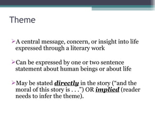 Theme A central message, concern, or insight into life expressed through a literary work Can be expressed by one or two sentence statement about human beings or about life May be stated  directly  in the story (“and the moral of this story is . . .”) OR  implied  (reader needs to infer the theme). 