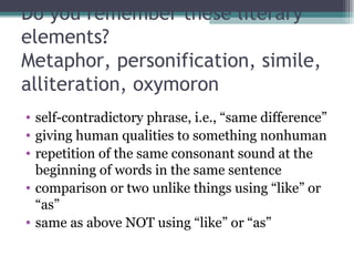Do you remember these literary elements? Metaphor, personification, simile, alliteration, oxymoron self-contradictory phrase, i.e., “same difference” giving human qualities to something nonhuman repetition of the same consonant sound at the beginning of words in the same sentence comparison or two unlike things using “like” or “as” same as above NOT using “like” or “as” 