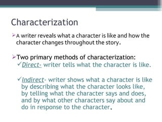 Characterization A  writer reveals what a character is like and how the character changes throughout the story . Two primary methods of characterization: Direct-  writer tells what the character is like. Indirect - writer shows what a character is like by describing what the character looks like, by telling what the character says and does, and by what other characters say about and do in response to the character . 