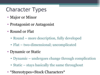 Character Types Major or Minor Protagonist or Antagonist Round or Flat Round – more description, fully developed Flat – two-dimensional; uncomplicated Dynamic or Static Dynamic – undergoes change through complication Static – stays basically the same throughout *Stereotypes=Stock Characters* 