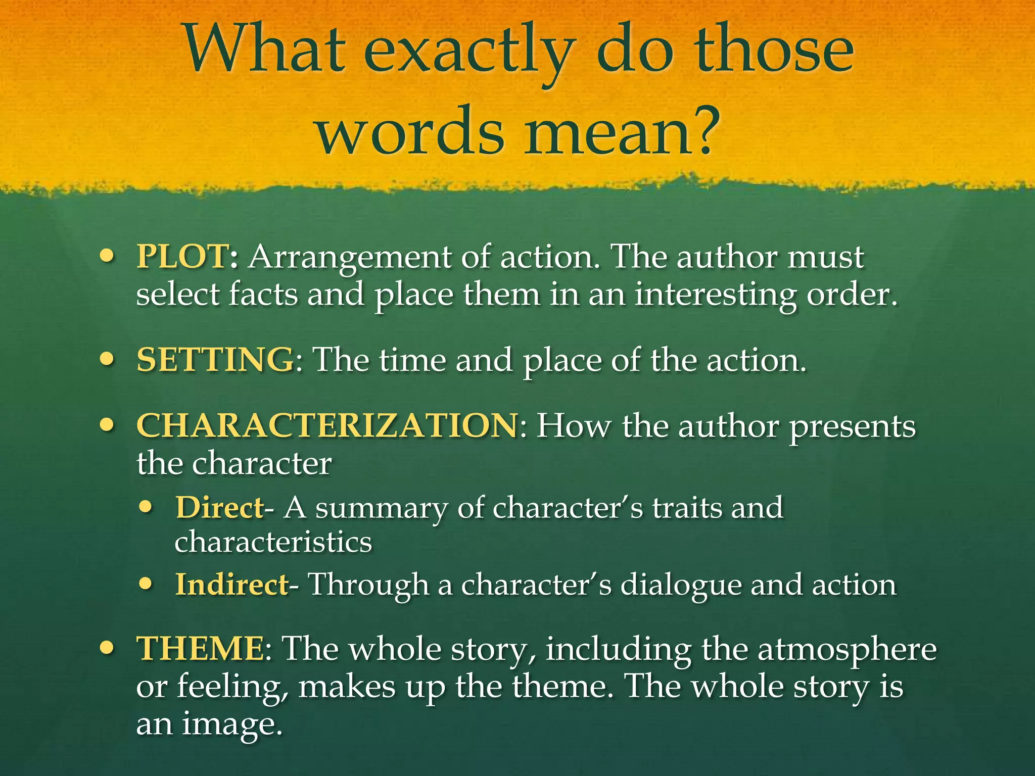 What exactly do those words mean?PLOT: Arrangement of action. The author must select facts and place them in an interesting order.SETTING: The time and place of the action.CHARACTERIZATION: How the author presents the characterDirect- A summary of character’s traits and characteristicsIndirect- Through a character’s dialogue and action THEME: The whole story, including the atmosphere or feeling, makes up the theme. The whole story is an image. 