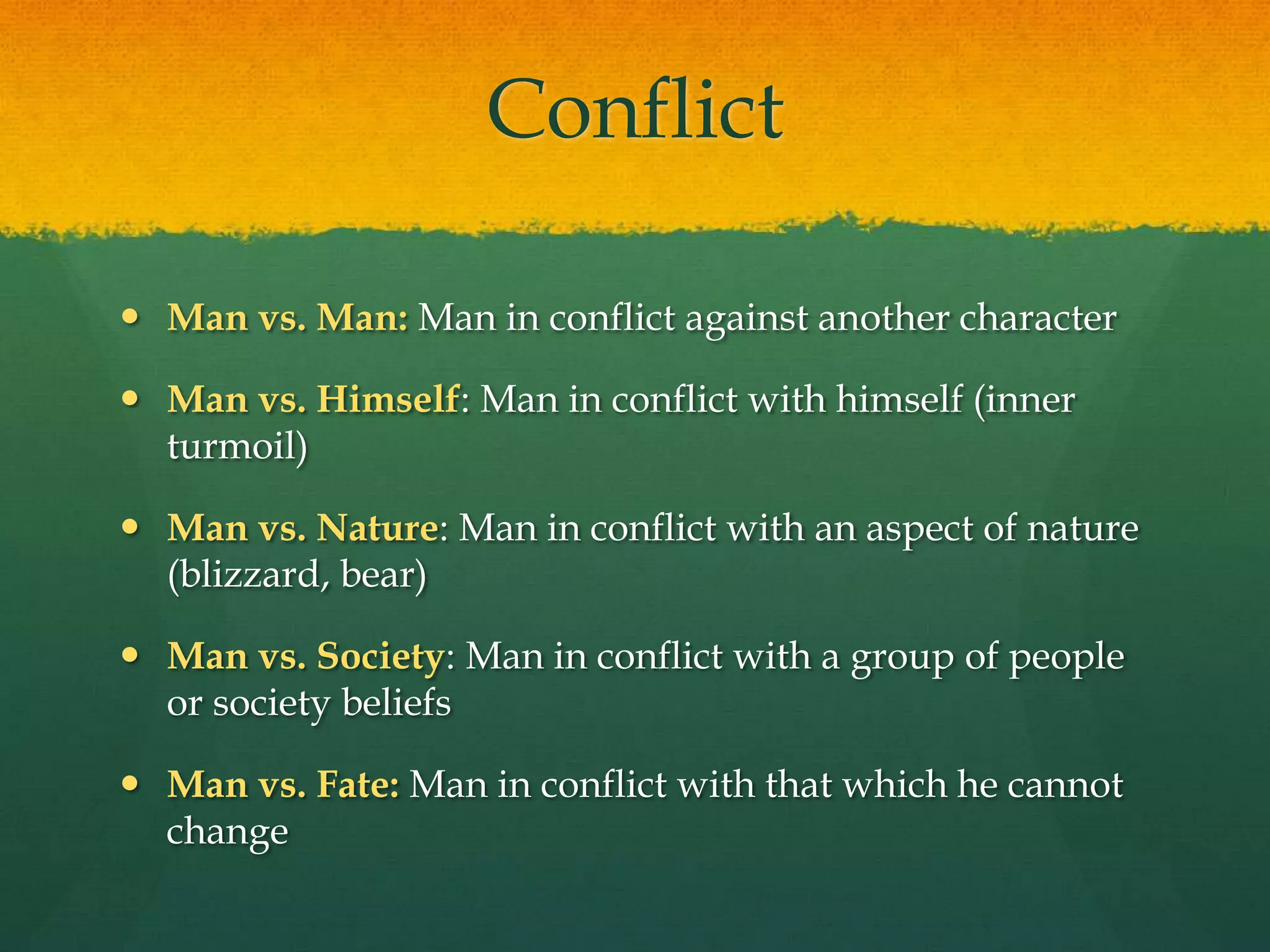 ConflictMan vs. Man: Man in conflict against another characterMan vs. Himself: Man in conflict with himself (inner turmoil)Man vs. Nature: Man in conflict with an aspect of nature (blizzard, bear)Man vs. Society: Man in conflict with a group of people or society beliefsMan vs. Fate: Man in conflict with that which he cannot change