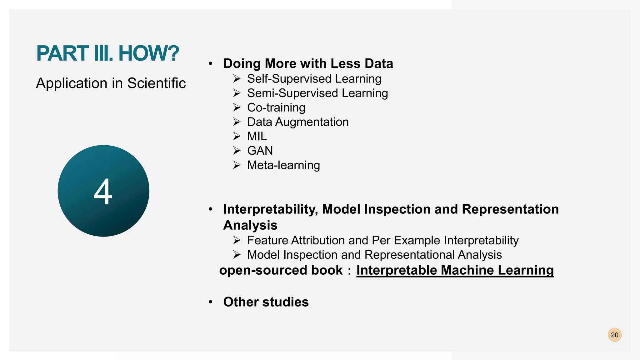 Application in Scientific
20
PART III. HOW? • Doing More with Less Data
 Self-Supervised Learning
 Semi-Supervised Learning
 Co-training
 Data Augmentation
 MIL
 GAN
 Meta-learning
• Interpretability, Model Inspection and Representation
Analysis
 Feature Attribution and Per Example Interpretability
 Model Inspection and Representational Analysis
open-sourced book：Interpretable Machine Learning
• Other studies
4
 