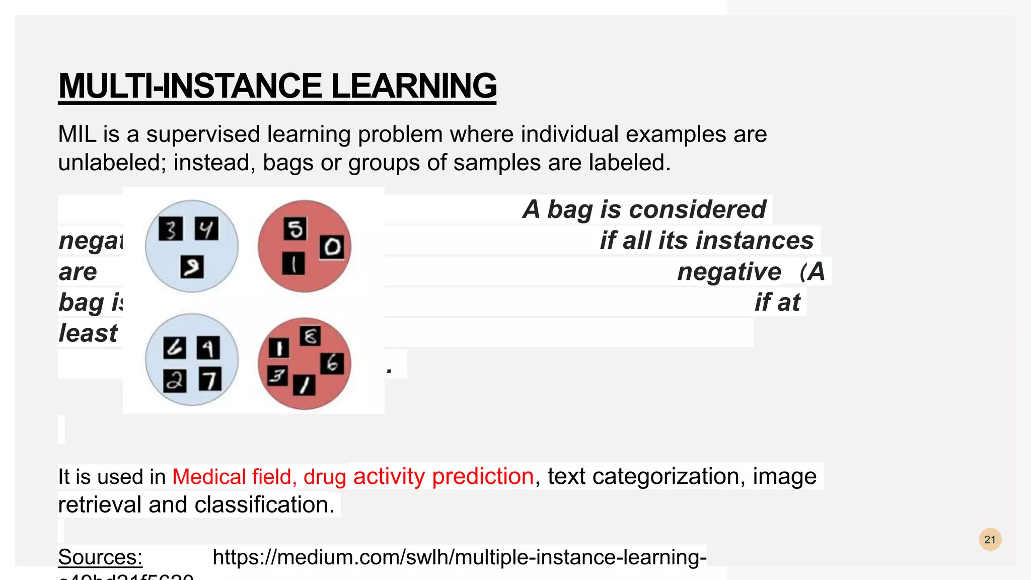 MIL is a supervised learning problem where individual examples are
unlabeled; instead, bags or groups of samples are labeled.
A bag is considered
negative if all its instances
are negative（A
bag is positive, if at
least one instance in
the bag is positive）.
It is used in Medical field, drug activity prediction, text categorization, image
retrieval and classification.
Sources: https://medium.com/swlh/multiple-instance-learning-
21
MULTI-INSTANCE LEARNING
 