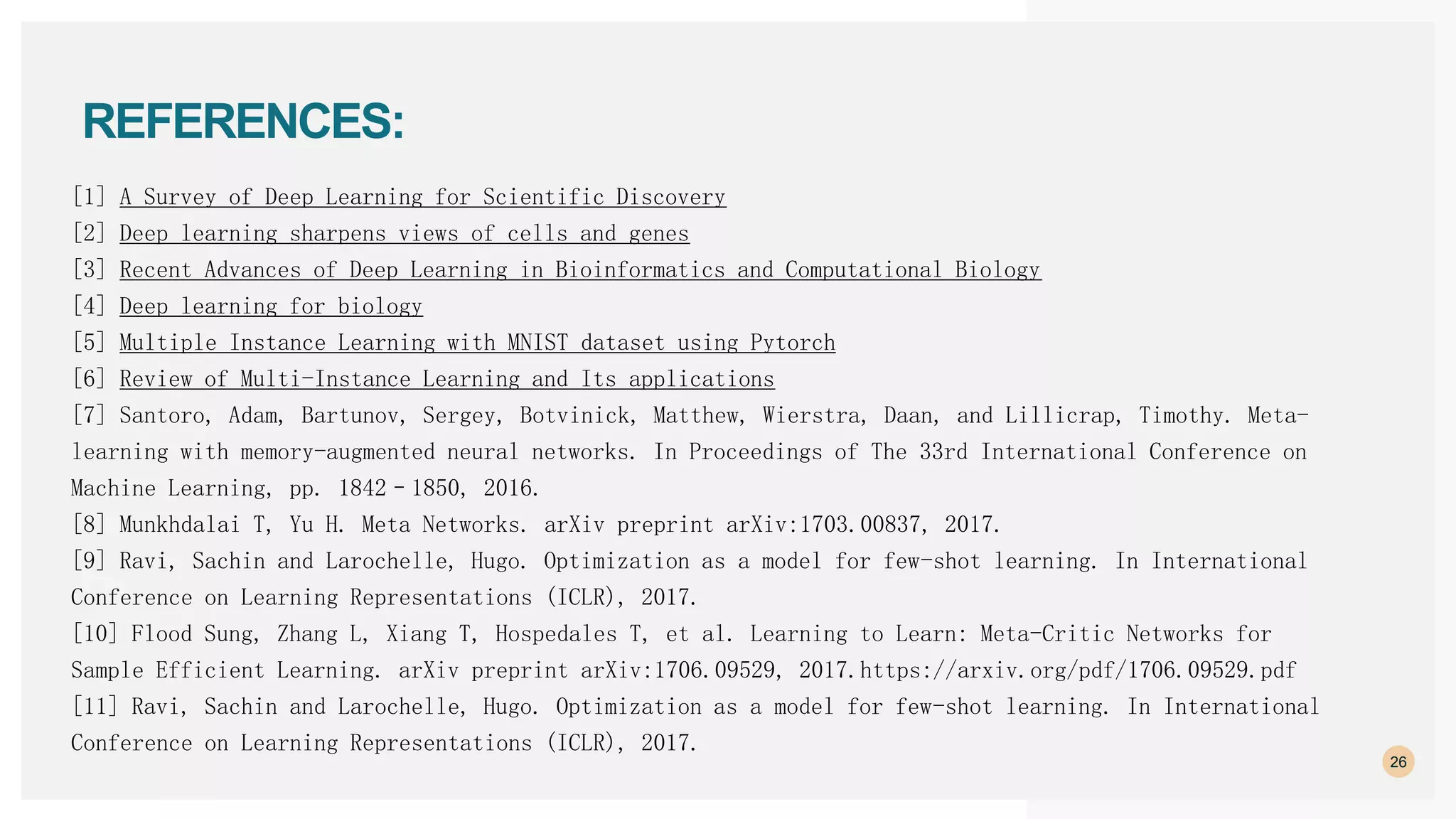 26
REFERENCES:
[1] A Survey of Deep Learning for Scientific Discovery
[2] Deep learning sharpens views of cells and genes
[3] Recent Advances of Deep Learning in Bioinformatics and Computational Biology
[4] Deep learning for biology
[5] Multiple Instance Learning with MNIST dataset using Pytorch
[6] Review of Multi-Instance Learning and Its applications
[7] Santoro, Adam, Bartunov, Sergey, Botvinick, Matthew, Wierstra, Daan, and Lillicrap, Timothy. Meta-
learning with memory-augmented neural networks. In Proceedings of The 33rd International Conference on
Machine Learning, pp. 1842–1850, 2016.
[8] Munkhdalai T, Yu H. Meta Networks. arXiv preprint arXiv:1703.00837, 2017.
[9] Ravi, Sachin and Larochelle, Hugo. Optimization as a model for few-shot learning. In International
Conference on Learning Representations (ICLR), 2017.
[10] Flood Sung, Zhang L, Xiang T, Hospedales T, et al. Learning to Learn: Meta-Critic Networks for
Sample Efficient Learning. arXiv preprint arXiv:1706.09529, 2017.https://arxiv.org/pdf/1706.09529.pdf
[11] Ravi, Sachin and Larochelle, Hugo. Optimization as a model for few-shot learning. In International
Conference on Learning Representations (ICLR), 2017.
 
