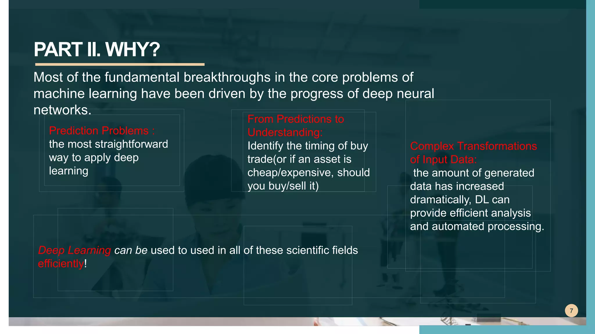 PART II. WHY?
7
Most of the fundamental breakthroughs in the core problems of
machine learning have been driven by the progress of deep neural
networks.
From Predictions to
Understanding:
Identify the timing of buy
trade(or if an asset is
cheap/expensive, should
you buy/sell it)
Prediction Problems :
the most straightforward
way to apply deep
learning
Complex Transformations
of Input Data:
the amount of generated
data has increased
dramatically, DL can
provide efficient analysis
and automated processing.
Deep Learning can be used to used in all of these scientific fields
efficiently!
 