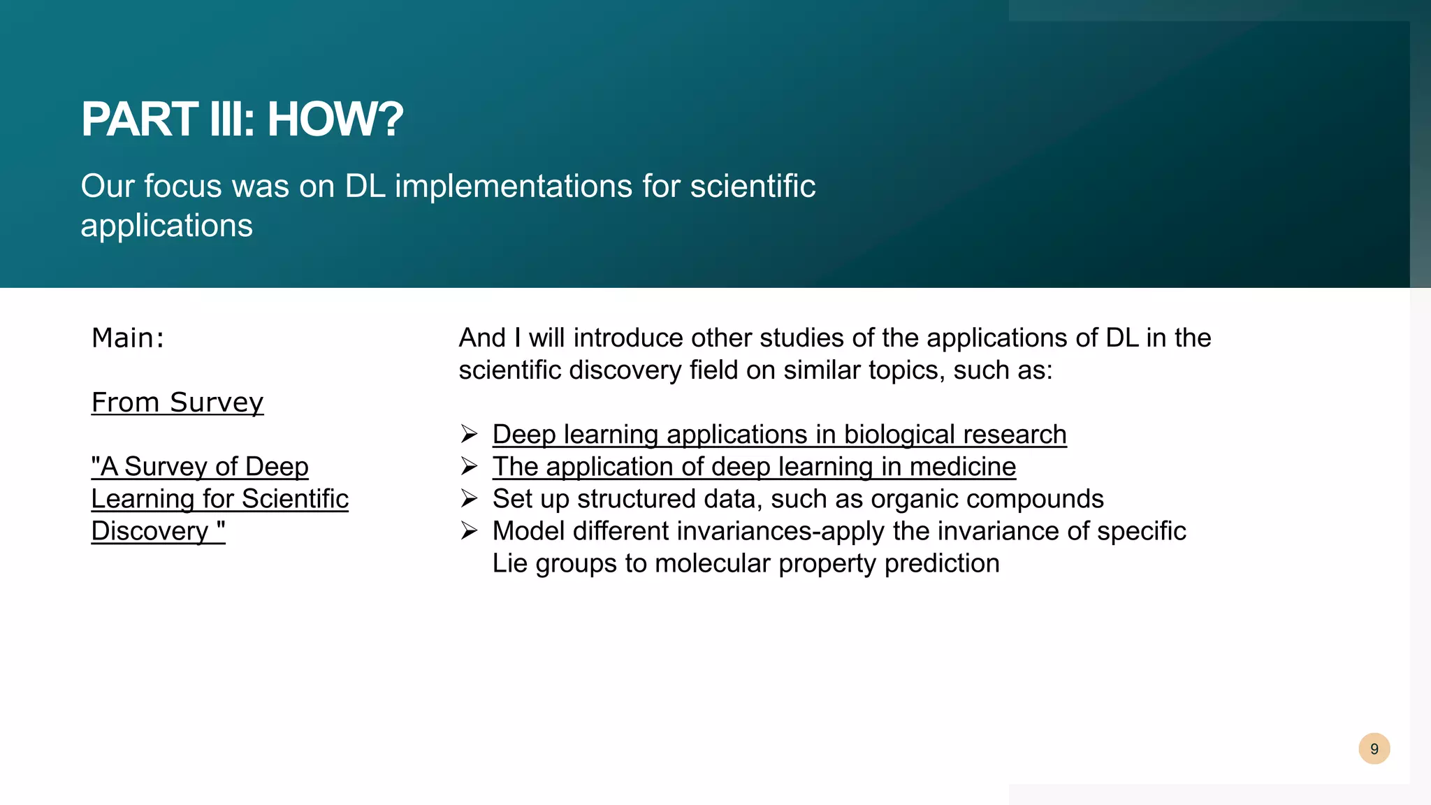 PART III: HOW?
Our focus was on DL implementations for scientific
applications
9
And I will introduce other studies of the applications of DL in the
scientific discovery field on similar topics, such as:
 Deep learning applications in biological research
 The application of deep learning in medicine
 Set up structured data, such as organic compounds
 Model different invariances-apply the invariance of specific
Lie groups to molecular property prediction
Main:
From Survey
"A Survey of Deep
Learning for Scientific
Discovery "
 