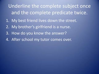 Underline the complete subject once
and the complete predicate twice.
1. My best friend lives down the street.
2. My brother’s girlfriend is a nurse.
3. How do you know the answer?
4. After school my tutor comes over.
 