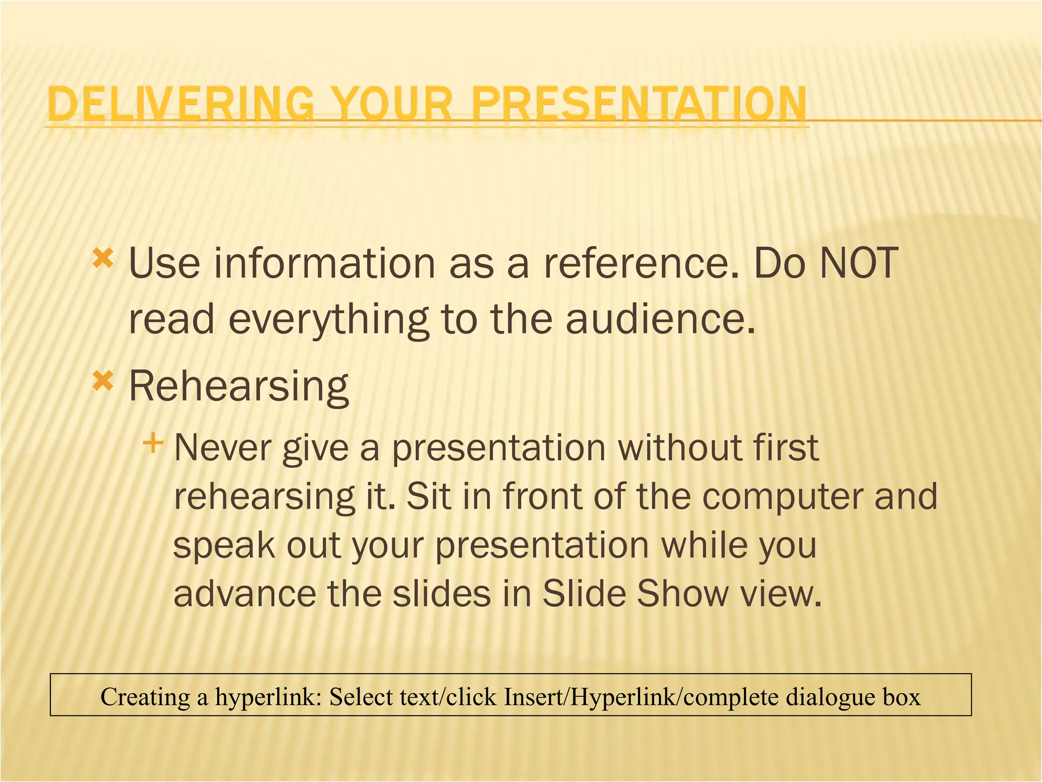 Use information as a reference. Do NOT read everything to the audience. Rehearsing Never give a presentation without first rehearsing it. Sit in front of the computer and speak out your presentation while you advance the slides in Slide Show view. Creating a hyperlink: Select text/click Insert/Hyperlink/complete dialogue box 