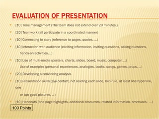 [10] Time management (The team does not extend over 20 minutes.) [20] Teamwork (all participate in a coordinated manner) [10] Connecting to story (reference to pages, quotes, ...) [10] Interaction with audience (eliciting information, inviting questions, asking questions,   hands-on activities, ..)  [10] Use of multi-media (posters, charts, slides, board, music, computer, ...)   Use of examples (personal experiences, analogies, books, songs, games, props, ...) [20] Developing a convincing analysis [10] Presentation skills (eye contact, not reading each slide, 6x6 rule, at least one hyperlink, one  or two good pictures, ...) [10] Handouts (one page highlights, additional resources, related information, brochures,  ...) 100 Points 